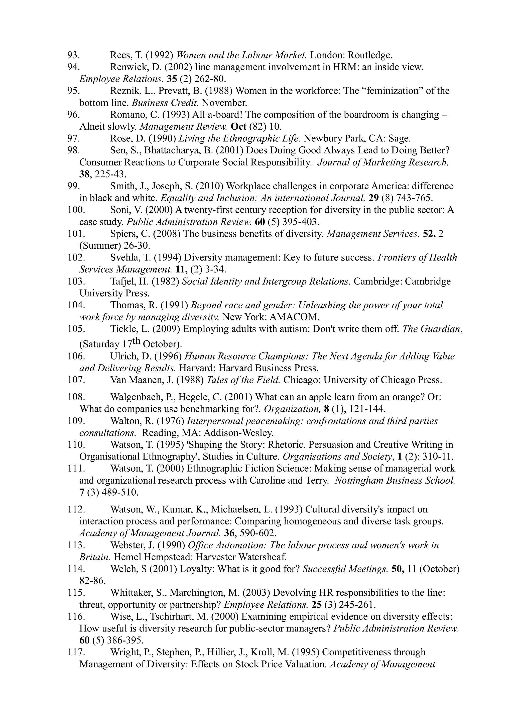 93. Rees, T. (1992) Women and the Labour Market. London: Routledge.
94. Renwick, D. (2002) line management involvement in HRM: an inside view.
Employee Relations. 35 (2) 262-80.
95. Reznik, L., Prevatt, B. (1988) Women in the workforce: The “feminization” of the
bottom line. Business Credit. November.
96. Romano, C. (1993) All a-board! The composition of the boardroom is changing –
Alneit slowly. Management Review. Oct (82) 10.
97. Rose, D. (1990) Living the Ethnographic Life. Newbury Park, CA: Sage.
98. Sen, S., Bhattacharya, B. (2001) Does Doing Good Always Lead to Doing Better?
Consumer Reactions to Corporate Social Responsibility. Journal of Marketing Research.
38, 225-43.
99. Smith, J., Joseph, S. (2010) Workplace challenges in corporate America: difference
in black and white. Equality and Inclusion: An international Journal. 29 (8) 743-765.
100. Soni, V. (2000) A twenty-first century reception for diversity in the public sector: A
case study. Public Administration Review. 60 (5) 395-403.
101. Spiers, C. (2008) The business benefits of diversity. Management Services. 52, 2
(Summer) 26-30.
102. Svehla, T. (1994) Diversity management: Key to future success. Frontiers of Health
Services Management. 11, (2) 3-34.
103. Tafjel, H. (1982) Social Identity and Intergroup Relations. Cambridge: Cambridge
University Press.
104. Thomas, R. (1991) Beyond race and gender: Unleashing the power of your total
work force by managing diversity. New York: AMACOM.
105. Tickle, L. (2009) Employing adults with autism: Don't write them off. The Guardian,
(Saturday 17th October).
106. Ulrich, D. (1996) Human Resource Champions: The Next Agenda for Adding Value
and Delivering Results. Harvard: Harvard Business Press.
107. Van Maanen, J. (1988) Tales of the Field. Chicago: University of Chicago Press.
108. Walgenbach, P., Hegele, C. (2001) What can an apple learn from an orange? Or:
What do companies use benchmarking for?. Organization, 8 (1), 121-144.
109. Walton, R. (1976) Interpersonal peacemaking: confrontations and third parties
consultations. Reading, MA: Addison-Wesley.
110. Watson, T. (1995) 'Shaping the Story: Rhetoric, Persuasion and Creative Writing in
Organisational Ethnography', Studies in Culture. Organisations and Society, 1 (2): 310-11.
111. Watson, T. (2000) Ethnographic Fiction Science: Making sense of managerial work
and organizational research process with Caroline and Terry. Nottingham Business School.
7 (3) 489-510.
112. Watson, W., Kumar, K., Michaelsen, L. (1993) Cultural diversity's impact on
interaction process and performance: Comparing homogeneous and diverse task groups.
Academy of Management Journal. 36, 590-602.
113. Webster, J. (1990) Office Automation: The labour process and women's work in
Britain. Hemel Hempstead: Harvester Watersheaf.
114. Welch, S (2001) Loyalty: What is it good for? Successful Meetings. 50, 11 (October)
82-86.
115. Whittaker, S., Marchington, M. (2003) Devolving HR responsibilities to the line:
threat, opportunity or partnership? Employee Relations. 25 (3) 245-261.
116. Wise, L., Tschirhart, M. (2000) Examining empirical evidence on diversity effects:
How useful is diversity research for public-sector managers? Public Administration Review.
60 (5) 386-395.
117. Wright, P., Stephen, P., Hillier, J., Kroll, M. (1995) Competitiveness through
Management of Diversity: Effects on Stock Price Valuation. Academy of Management
 