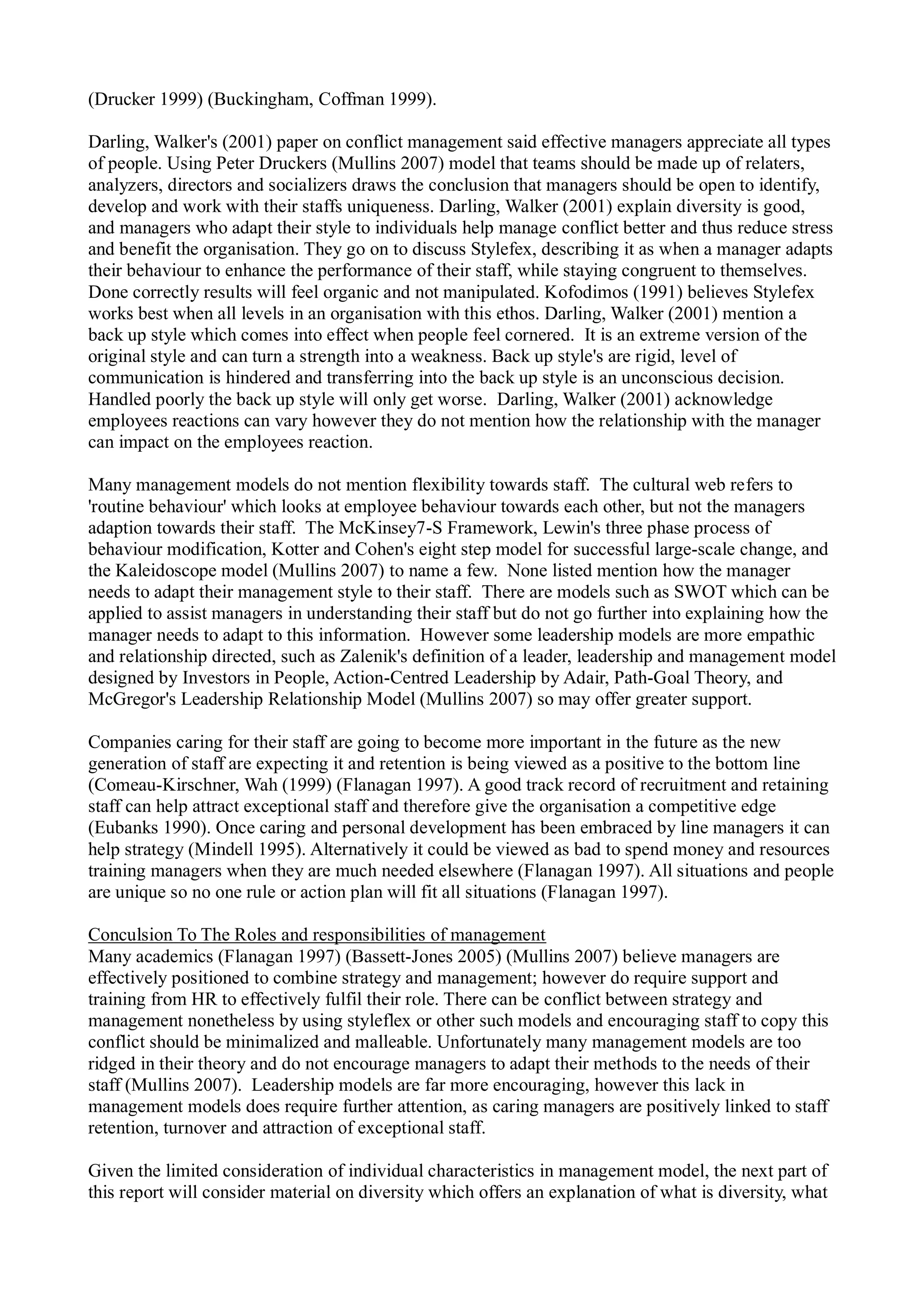 (Drucker 1999) (Buckingham, Coffman 1999).
Darling, Walker's (2001) paper on conflict management said effective managers appreciate all types
of people. Using Peter Druckers (Mullins 2007) model that teams should be made up of relaters,
analyzers, directors and socializers draws the conclusion that managers should be open to identify,
develop and work with their staffs uniqueness. Darling, Walker (2001) explain diversity is good,
and managers who adapt their style to individuals help manage conflict better and thus reduce stress
and benefit the organisation. They go on to discuss Stylefex, describing it as when a manager adapts
their behaviour to enhance the performance of their staff, while staying congruent to themselves.
Done correctly results will feel organic and not manipulated. Kofodimos (1991) believes Stylefex
works best when all levels in an organisation with this ethos. Darling, Walker (2001) mention a
back up style which comes into effect when people feel cornered. It is an extreme version of the
original style and can turn a strength into a weakness. Back up style's are rigid, level of
communication is hindered and transferring into the back up style is an unconscious decision.
Handled poorly the back up style will only get worse. Darling, Walker (2001) acknowledge
employees reactions can vary however they do not mention how the relationship with the manager
can impact on the employees reaction.
Many management models do not mention flexibility towards staff. The cultural web refers to
'routine behaviour' which looks at employee behaviour towards each other, but not the managers
adaption towards their staff. The McKinsey7-S Framework, Lewin's three phase process of
behaviour modification, Kotter and Cohen's eight step model for successful large-scale change, and
the Kaleidoscope model (Mullins 2007) to name a few. None listed mention how the manager
needs to adapt their management style to their staff. There are models such as SWOT which can be
applied to assist managers in understanding their staff but do not go further into explaining how the
manager needs to adapt to this information. However some leadership models are more empathic
and relationship directed, such as Zalenik's definition of a leader, leadership and management model
designed by Investors in People, Action-Centred Leadership by Adair, Path-Goal Theory, and
McGregor's Leadership Relationship Model (Mullins 2007) so may offer greater support.
Companies caring for their staff are going to become more important in the future as the new
generation of staff are expecting it and retention is being viewed as a positive to the bottom line
(Comeau-Kirschner, Wah (1999) (Flanagan 1997). A good track record of recruitment and retaining
staff can help attract exceptional staff and therefore give the organisation a competitive edge
(Eubanks 1990). Once caring and personal development has been embraced by line managers it can
help strategy (Mindell 1995). Alternatively it could be viewed as bad to spend money and resources
training managers when they are much needed elsewhere (Flanagan 1997). All situations and people
are unique so no one rule or action plan will fit all situations (Flanagan 1997).
Conculsion To The Roles and responsibilities of management
Many academics (Flanagan 1997) (Bassett-Jones 2005) (Mullins 2007) believe managers are
effectively positioned to combine strategy and management; however do require support and
training from HR to effectively fulfil their role. There can be conflict between strategy and
management nonetheless by using styleflex or other such models and encouraging staff to copy this
conflict should be minimalized and malleable. Unfortunately many management models are too
ridged in their theory and do not encourage managers to adapt their methods to the needs of their
staff (Mullins 2007). Leadership models are far more encouraging, however this lack in
management models does require further attention, as caring managers are positively linked to staff
retention, turnover and attraction of exceptional staff.
Given the limited consideration of individual characteristics in management model, the next part of
this report will consider material on diversity which offers an explanation of what is diversity, what
 