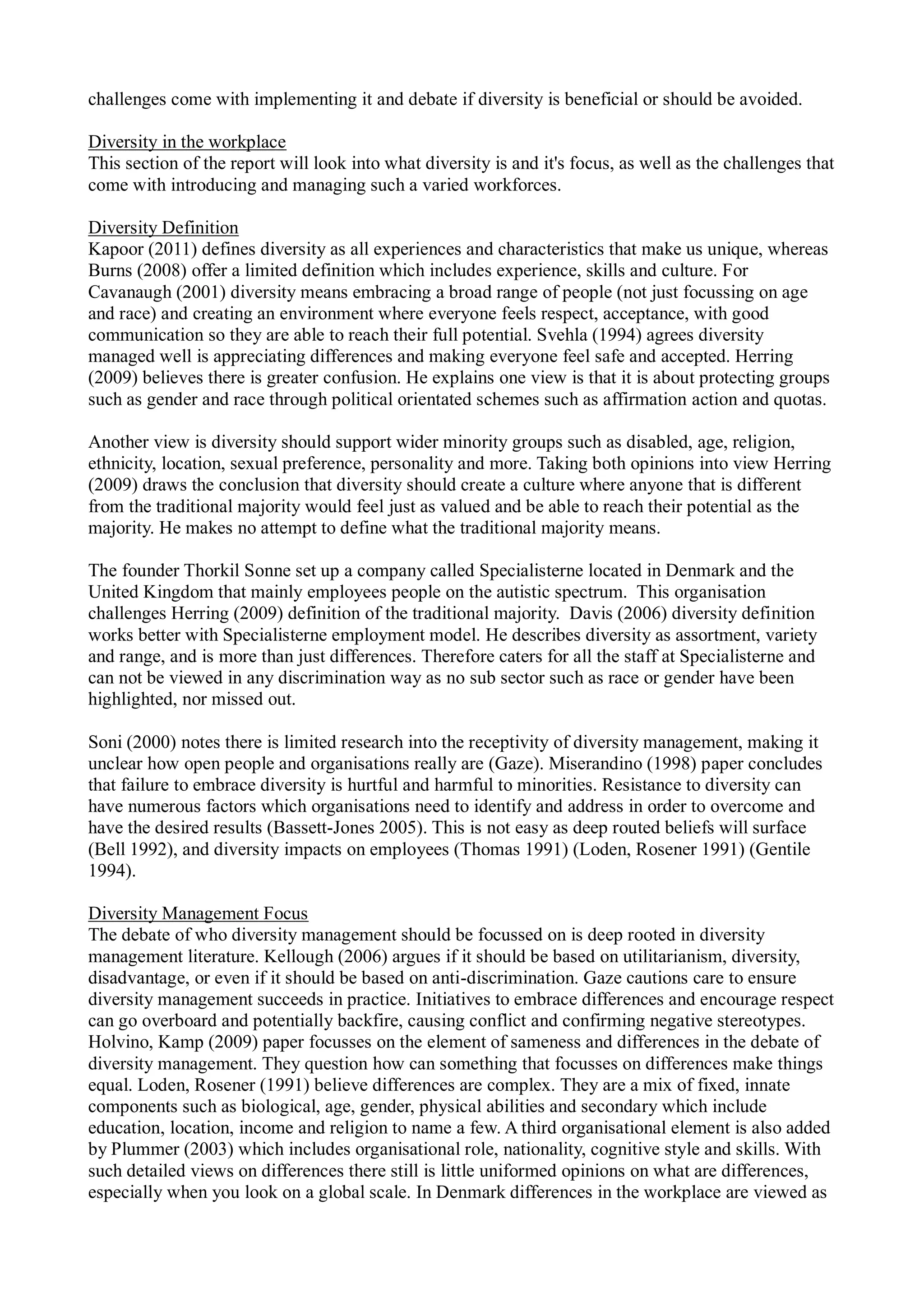 challenges come with implementing it and debate if diversity is beneficial or should be avoided.
Diversity in the workplace
This section of the report will look into what diversity is and it's focus, as well as the challenges that
come with introducing and managing such a varied workforces.
Diversity Definition
Kapoor (2011) defines diversity as all experiences and characteristics that make us unique, whereas
Burns (2008) offer a limited definition which includes experience, skills and culture. For
Cavanaugh (2001) diversity means embracing a broad range of people (not just focussing on age
and race) and creating an environment where everyone feels respect, acceptance, with good
communication so they are able to reach their full potential. Svehla (1994) agrees diversity
managed well is appreciating differences and making everyone feel safe and accepted. Herring
(2009) believes there is greater confusion. He explains one view is that it is about protecting groups
such as gender and race through political orientated schemes such as affirmation action and quotas.
Another view is diversity should support wider minority groups such as disabled, age, religion,
ethnicity, location, sexual preference, personality and more. Taking both opinions into view Herring
(2009) draws the conclusion that diversity should create a culture where anyone that is different
from the traditional majority would feel just as valued and be able to reach their potential as the
majority. He makes no attempt to define what the traditional majority means.
The founder Thorkil Sonne set up a company called Specialisterne located in Denmark and the
United Kingdom that mainly employees people on the autistic spectrum. This organisation
challenges Herring (2009) definition of the traditional majority. Davis (2006) diversity definition
works better with Specialisterne employment model. He describes diversity as assortment, variety
and range, and is more than just differences. Therefore caters for all the staff at Specialisterne and
can not be viewed in any discrimination way as no sub sector such as race or gender have been
highlighted, nor missed out.
Soni (2000) notes there is limited research into the receptivity of diversity management, making it
unclear how open people and organisations really are (Gaze). Miserandino (1998) paper concludes
that failure to embrace diversity is hurtful and harmful to minorities. Resistance to diversity can
have numerous factors which organisations need to identify and address in order to overcome and
have the desired results (Bassett-Jones 2005). This is not easy as deep routed beliefs will surface
(Bell 1992), and diversity impacts on employees (Thomas 1991) (Loden, Rosener 1991) (Gentile
1994).
Diversity Management Focus
The debate of who diversity management should be focussed on is deep rooted in diversity
management literature. Kellough (2006) argues if it should be based on utilitarianism, diversity,
disadvantage, or even if it should be based on anti-discrimination. Gaze cautions care to ensure
diversity management succeeds in practice. Initiatives to embrace differences and encourage respect
can go overboard and potentially backfire, causing conflict and confirming negative stereotypes.
Holvino, Kamp (2009) paper focusses on the element of sameness and differences in the debate of
diversity management. They question how can something that focusses on differences make things
equal. Loden, Rosener (1991) believe differences are complex. They are a mix of fixed, innate
components such as biological, age, gender, physical abilities and secondary which include
education, location, income and religion to name a few. A third organisational element is also added
by Plummer (2003) which includes organisational role, nationality, cognitive style and skills. With
such detailed views on differences there still is little uniformed opinions on what are differences,
especially when you look on a global scale. In Denmark differences in the workplace are viewed as
 