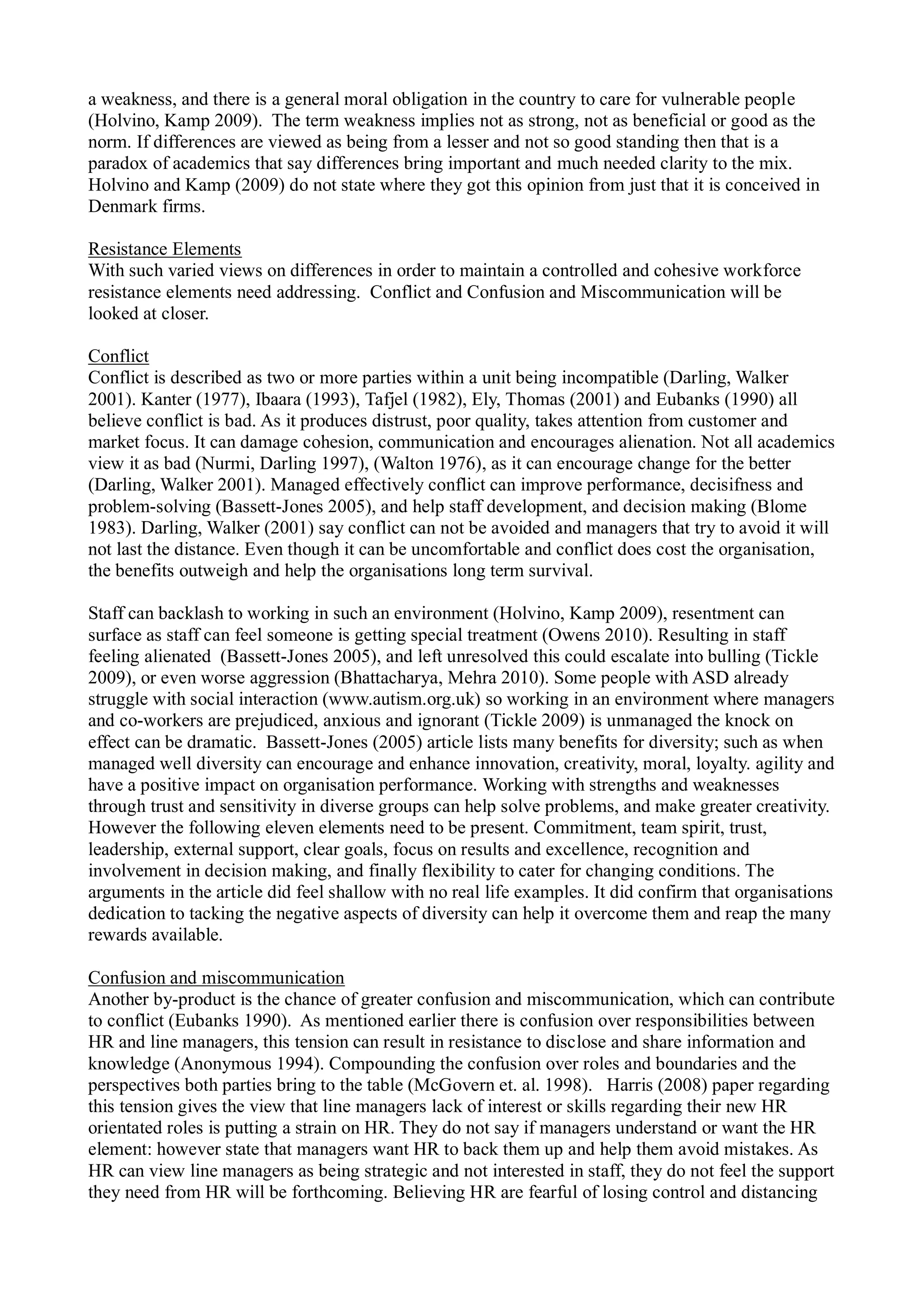 a weakness, and there is a general moral obligation in the country to care for vulnerable people
(Holvino, Kamp 2009). The term weakness implies not as strong, not as beneficial or good as the
norm. If differences are viewed as being from a lesser and not so good standing then that is a
paradox of academics that say differences bring important and much needed clarity to the mix.
Holvino and Kamp (2009) do not state where they got this opinion from just that it is conceived in
Denmark firms.
Resistance Elements
With such varied views on differences in order to maintain a controlled and cohesive workforce
resistance elements need addressing. Conflict and Confusion and Miscommunication will be
looked at closer.
Conflict
Conflict is described as two or more parties within a unit being incompatible (Darling, Walker
2001). Kanter (1977), Ibaara (1993), Tafjel (1982), Ely, Thomas (2001) and Eubanks (1990) all
believe conflict is bad. As it produces distrust, poor quality, takes attention from customer and
market focus. It can damage cohesion, communication and encourages alienation. Not all academics
view it as bad (Nurmi, Darling 1997), (Walton 1976), as it can encourage change for the better
(Darling, Walker 2001). Managed effectively conflict can improve performance, decisifness and
problem-solving (Bassett-Jones 2005), and help staff development, and decision making (Blome
1983). Darling, Walker (2001) say conflict can not be avoided and managers that try to avoid it will
not last the distance. Even though it can be uncomfortable and conflict does cost the organisation,
the benefits outweigh and help the organisations long term survival.
Staff can backlash to working in such an environment (Holvino, Kamp 2009), resentment can
surface as staff can feel someone is getting special treatment (Owens 2010). Resulting in staff
feeling alienated (Bassett-Jones 2005), and left unresolved this could escalate into bulling (Tickle
2009), or even worse aggression (Bhattacharya, Mehra 2010). Some people with ASD already
struggle with social interaction (www.autism.org.uk) so working in an environment where managers
and co-workers are prejudiced, anxious and ignorant (Tickle 2009) is unmanaged the knock on
effect can be dramatic. Bassett-Jones (2005) article lists many benefits for diversity; such as when
managed well diversity can encourage and enhance innovation, creativity, moral, loyalty. agility and
have a positive impact on organisation performance. Working with strengths and weaknesses
through trust and sensitivity in diverse groups can help solve problems, and make greater creativity.
However the following eleven elements need to be present. Commitment, team spirit, trust,
leadership, external support, clear goals, focus on results and excellence, recognition and
involvement in decision making, and finally flexibility to cater for changing conditions. The
arguments in the article did feel shallow with no real life examples. It did confirm that organisations
dedication to tacking the negative aspects of diversity can help it overcome them and reap the many
rewards available.
Confusion and miscommunication
Another by-product is the chance of greater confusion and miscommunication, which can contribute
to conflict (Eubanks 1990). As mentioned earlier there is confusion over responsibilities between
HR and line managers, this tension can result in resistance to disclose and share information and
knowledge (Anonymous 1994). Compounding the confusion over roles and boundaries and the
perspectives both parties bring to the table (McGovern et. al. 1998). Harris (2008) paper regarding
this tension gives the view that line managers lack of interest or skills regarding their new HR
orientated roles is putting a strain on HR. They do not say if managers understand or want the HR
element: however state that managers want HR to back them up and help them avoid mistakes. As
HR can view line managers as being strategic and not interested in staff, they do not feel the support
they need from HR will be forthcoming. Believing HR are fearful of losing control and distancing
 
