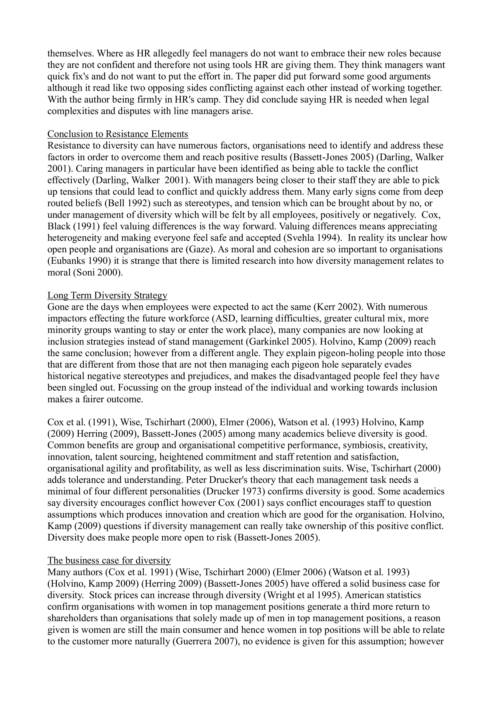 themselves. Where as HR allegedly feel managers do not want to embrace their new roles because
they are not confident and therefore not using tools HR are giving them. They think managers want
quick fix's and do not want to put the effort in. The paper did put forward some good arguments
although it read like two opposing sides conflicting against each other instead of working together.
With the author being firmly in HR's camp. They did conclude saying HR is needed when legal
complexities and disputes with line managers arise.
Conclusion to Resistance Elements
Resistance to diversity can have numerous factors, organisations need to identify and address these
factors in order to overcome them and reach positive results (Bassett-Jones 2005) (Darling, Walker
2001). Caring managers in particular have been identified as being able to tackle the conflict
effectively (Darling, Walker 2001). With managers being closer to their staff they are able to pick
up tensions that could lead to conflict and quickly address them. Many early signs come from deep
routed beliefs (Bell 1992) such as stereotypes, and tension which can be brought about by no, or
under management of diversity which will be felt by all employees, positively or negatively. Cox,
Black (1991) feel valuing differences is the way forward. Valuing differences means appreciating
heterogeneity and making everyone feel safe and accepted (Svehla 1994). In reality its unclear how
open people and organisations are (Gaze). As moral and cohesion are so important to organisations
(Eubanks 1990) it is strange that there is limited research into how diversity management relates to
moral (Soni 2000).
Long Term Diversity Strategy
Gone are the days when employees were expected to act the same (Kerr 2002). With numerous
impactors effecting the future workforce (ASD, learning difficulties, greater cultural mix, more
minority groups wanting to stay or enter the work place), many companies are now looking at
inclusion strategies instead of stand management (Garkinkel 2005). Holvino, Kamp (2009) reach
the same conclusion; however from a different angle. They explain pigeon-holing people into those
that are different from those that are not then managing each pigeon hole separately evades
historical negative stereotypes and prejudices, and makes the disadvantaged people feel they have
been singled out. Focussing on the group instead of the individual and working towards inclusion
makes a fairer outcome.
Cox et al. (1991), Wise, Tschirhart (2000), Elmer (2006), Watson et al. (1993) Holvino, Kamp
(2009) Herring (2009), Bassett-Jones (2005) among many academics believe diversity is good.
Common benefits are group and organisational competitive performance, symbiosis, creativity,
innovation, talent sourcing, heightened commitment and staff retention and satisfaction,
organisational agility and profitability, as well as less discrimination suits. Wise, Tschirhart (2000)
adds tolerance and understanding. Peter Drucker's theory that each management task needs a
minimal of four different personalities (Drucker 1973) confirms diversity is good. Some academics
say diversity encourages conflict however Cox (2001) says conflict encourages staff to question
assumptions which produces innovation and creation which are good for the organisation. Holvino,
Kamp (2009) questions if diversity management can really take ownership of this positive conflict.
Diversity does make people more open to risk (Bassett-Jones 2005).
The business case for diversity
Many authors (Cox et al. 1991) (Wise, Tschirhart 2000) (Elmer 2006) (Watson et al. 1993)
(Holvino, Kamp 2009) (Herring 2009) (Bassett-Jones 2005) have offered a solid business case for
diversity. Stock prices can increase through diversity (Wright et al 1995). American statistics
confirm organisations with women in top management positions generate a third more return to
shareholders than organisations that solely made up of men in top management positions, a reason
given is women are still the main consumer and hence women in top positions will be able to relate
to the customer more naturally (Guerrera 2007), no evidence is given for this assumption; however
 