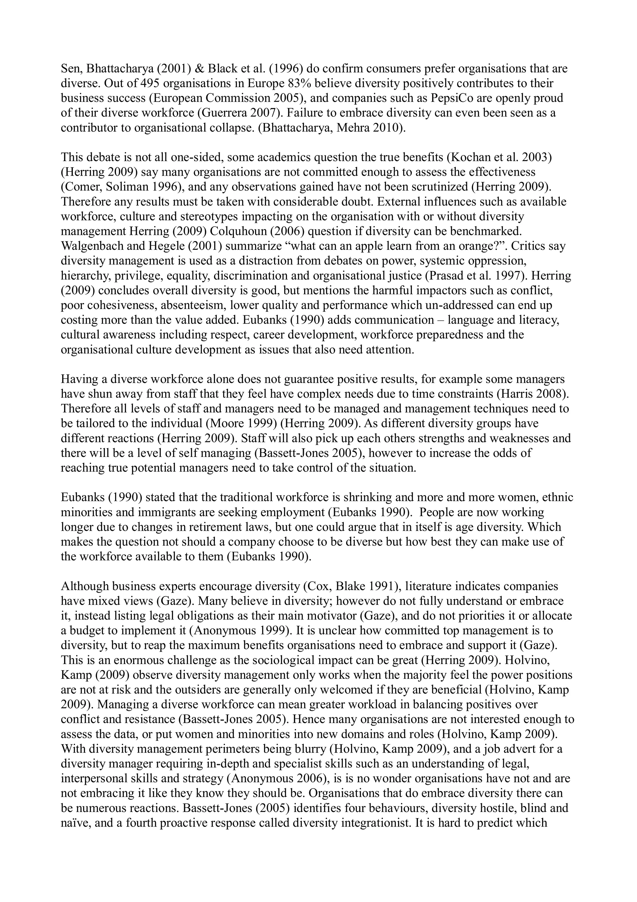 Sen, Bhattacharya (2001) & Black et al. (1996) do confirm consumers prefer organisations that are
diverse. Out of 495 organisations in Europe 83% believe diversity positively contributes to their
business success (European Commission 2005), and companies such as PepsiCo are openly proud
of their diverse workforce (Guerrera 2007). Failure to embrace diversity can even been seen as a
contributor to organisational collapse. (Bhattacharya, Mehra 2010).
This debate is not all one-sided, some academics question the true benefits (Kochan et al. 2003)
(Herring 2009) say many organisations are not committed enough to assess the effectiveness
(Comer, Soliman 1996), and any observations gained have not been scrutinized (Herring 2009).
Therefore any results must be taken with considerable doubt. External influences such as available
workforce, culture and stereotypes impacting on the organisation with or without diversity
management Herring (2009) Colquhoun (2006) question if diversity can be benchmarked.
Walgenbach and Hegele (2001) summarize “what can an apple learn from an orange?”. Critics say
diversity management is used as a distraction from debates on power, systemic oppression,
hierarchy, privilege, equality, discrimination and organisational justice (Prasad et al. 1997). Herring
(2009) concludes overall diversity is good, but mentions the harmful impactors such as conflict,
poor cohesiveness, absenteeism, lower quality and performance which un-addressed can end up
costing more than the value added. Eubanks (1990) adds communication – language and literacy,
cultural awareness including respect, career development, workforce preparedness and the
organisational culture development as issues that also need attention.
Having a diverse workforce alone does not guarantee positive results, for example some managers
have shun away from staff that they feel have complex needs due to time constraints (Harris 2008).
Therefore all levels of staff and managers need to be managed and management techniques need to
be tailored to the individual (Moore 1999) (Herring 2009). As different diversity groups have
different reactions (Herring 2009). Staff will also pick up each others strengths and weaknesses and
there will be a level of self managing (Bassett-Jones 2005), however to increase the odds of
reaching true potential managers need to take control of the situation.
Eubanks (1990) stated that the traditional workforce is shrinking and more and more women, ethnic
minorities and immigrants are seeking employment (Eubanks 1990). People are now working
longer due to changes in retirement laws, but one could argue that in itself is age diversity. Which
makes the question not should a company choose to be diverse but how best they can make use of
the workforce available to them (Eubanks 1990).
Although business experts encourage diversity (Cox, Blake 1991), literature indicates companies
have mixed views (Gaze). Many believe in diversity; however do not fully understand or embrace
it, instead listing legal obligations as their main motivator (Gaze), and do not priorities it or allocate
a budget to implement it (Anonymous 1999). It is unclear how committed top management is to
diversity, but to reap the maximum benefits organisations need to embrace and support it (Gaze).
This is an enormous challenge as the sociological impact can be great (Herring 2009). Holvino,
Kamp (2009) observe diversity management only works when the majority feel the power positions
are not at risk and the outsiders are generally only welcomed if they are beneficial (Holvino, Kamp
2009). Managing a diverse workforce can mean greater workload in balancing positives over
conflict and resistance (Bassett-Jones 2005). Hence many organisations are not interested enough to
assess the data, or put women and minorities into new domains and roles (Holvino, Kamp 2009).
With diversity management perimeters being blurry (Holvino, Kamp 2009), and a job advert for a
diversity manager requiring in-depth and specialist skills such as an understanding of legal,
interpersonal skills and strategy (Anonymous 2006), is is no wonder organisations have not and are
not embracing it like they know they should be. Organisations that do embrace diversity there can
be numerous reactions. Bassett-Jones (2005) identifies four behaviours, diversity hostile, blind and
naïve, and a fourth proactive response called diversity integrationist. It is hard to predict which
 