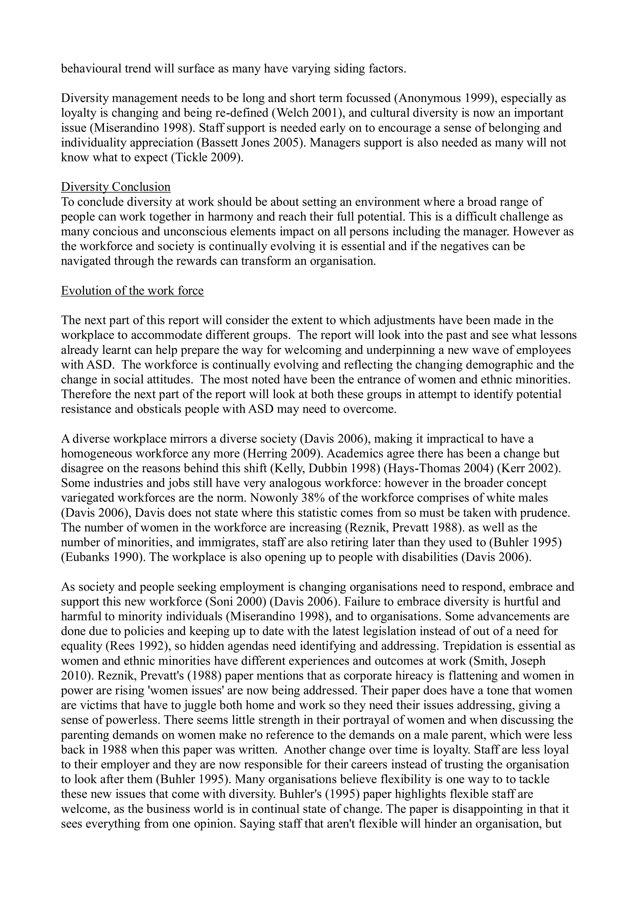 behavioural trend will surface as many have varying siding factors.
Diversity management needs to be long and short term focussed (Anonymous 1999), especially as
loyalty is changing and being re-defined (Welch 2001), and cultural diversity is now an important
issue (Miserandino 1998). Staff support is needed early on to encourage a sense of belonging and
individuality appreciation (Bassett Jones 2005). Managers support is also needed as many will not
know what to expect (Tickle 2009).
Diversity Conclusion
To conclude diversity at work should be about setting an environment where a broad range of
people can work together in harmony and reach their full potential. This is a difficult challenge as
many concious and unconscious elements impact on all persons including the manager. However as
the workforce and society is continually evolving it is essential and if the negatives can be
navigated through the rewards can transform an organisation.
Evolution of the work force
The next part of this report will consider the extent to which adjustments have been made in the
workplace to accommodate different groups. The report will look into the past and see what lessons
already learnt can help prepare the way for welcoming and underpinning a new wave of employees
with ASD. The workforce is continually evolving and reflecting the changing demographic and the
change in social attitudes. The most noted have been the entrance of women and ethnic minorities.
Therefore the next part of the report will look at both these groups in attempt to identify potential
resistance and obsticals people with ASD may need to overcome.
A diverse workplace mirrors a diverse society (Davis 2006), making it impractical to have a
homogeneous workforce any more (Herring 2009). Academics agree there has been a change but
disagree on the reasons behind this shift (Kelly, Dubbin 1998) (Hays-Thomas 2004) (Kerr 2002).
Some industries and jobs still have very analogous workforce: however in the broader concept
variegated workforces are the norm. Nowonly 38% of the workforce comprises of white males
(Davis 2006), Davis does not state where this statistic comes from so must be taken with prudence.
The number of women in the workforce are increasing (Reznik, Prevatt 1988). as well as the
number of minorities, and immigrates, staff are also retiring later than they used to (Buhler 1995)
(Eubanks 1990). The workplace is also opening up to people with disabilities (Davis 2006).
As society and people seeking employment is changing organisations need to respond, embrace and
support this new workforce (Soni 2000) (Davis 2006). Failure to embrace diversity is hurtful and
harmful to minority individuals (Miserandino 1998), and to organisations. Some advancements are
done due to policies and keeping up to date with the latest legislation instead of out of a need for
equality (Rees 1992), so hidden agendas need identifying and addressing. Trepidation is essential as
women and ethnic minorities have different experiences and outcomes at work (Smith, Joseph
2010). Reznik, Prevatt's (1988) paper mentions that as corporate hireacy is flattening and women in
power are rising 'women issues' are now being addressed. Their paper does have a tone that women
are victims that have to juggle both home and work so they need their issues addressing, giving a
sense of powerless. There seems little strength in their portrayal of women and when discussing the
parenting demands on women make no reference to the demands on a male parent, which were less
back in 1988 when this paper was written. Another change over time is loyalty. Staff are less loyal
to their employer and they are now responsible for their careers instead of trusting the organisation
to look after them (Buhler 1995). Many organisations believe flexibility is one way to to tackle
these new issues that come with diversity. Buhler's (1995) paper highlights flexible staff are
welcome, as the business world is in continual state of change. The paper is disappointing in that it
sees everything from one opinion. Saying staff that aren't flexible will hinder an organisation, but
 