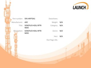 Part number: SPX-HRPT0A1 Datasheets:
Manufacturer: ADC Weight: N/A
Title: SONEPLEX HDSL RPTR
MOD
Category: N/A
Description: SONEPLEX HDSL RPTR
MOD
Genre: N/A
Heci: N/A
Part Page URL:
 
