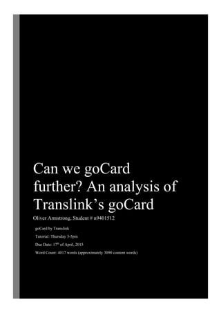 Can we goCard
further? An analysis of
Translink’s goCard
Oliver Armstrong, Student # n9401512
goCard by Translink
Tutorial: Thursday 3-5pm
Due Date: 17th
of April, 2015
Word Count: 4017 words (approximately 3090 content words)
 