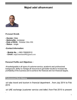 1
Majed adel alhammami
Personal Details
- Gender: Male
- Nationality: Jordanian
- Date of Birth: October 20th-1990
- Status : single
-Contact Information:
- Mobile No. : +962-796882910
- Email: majed.hammami90@gmail.com
Personal Profile and Objectives :
-Knowledgeable in all types of customerservice, academic and professional
background, ability to manage all resources to get better results to increase the
profitability of the business and to achieve the financial and non-financial targets.
Professional Work History
-at tuba travel and tourism in financial department , from July 2014 to Feb
2015
-at UAE exchange (customer service and teller) from Feb 2015 to present
.
 