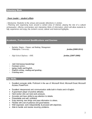 2
Voluntary Work
-Team Leader – student affairs
- Introducing Students to the unique and popular attractions in Jordan.
- Planning and organising tours around a certain area of interest, playing the role of a cultural
ambassador, offering commentary and interesting titbits of information, which will allow students to
fully experience and enjoy the Jordan's social, cultural and historical highlights.
Academic, Professional Qualifications and Courses
- Bachelor Degree - Finance and Banking Management
Philadelphia University. Jordan (2008-2014)
- High School Diploma – OHS. Jordan, (2007-2008)
- Aml (Anti-money laundering)
- Customer service .
- typing Arabic and English .
- English writing , reading and speaking .
- Cracking rates.
Key Skills
 Excellent computer skills: Proficient in the use of: Microsoft Word, Microsoft Excel, Microsoft
Access, PowerPoint .
 Excellent interpersonal and communication skills both in Arabic and in English.
 A good team player of positive attitudes.
 Hard worker who can bare work pressure.
 Accurate and have ability to pay attention to details.
 Presentable and self- confident.
 Enjoy learning new things and pass information to others.
 Flexible with a lot of patience and good listener.
 Well organized, work independently & proceed with objectives.
 Able to handle and resolve recurring problems.
 