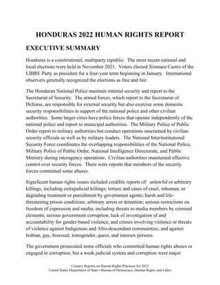 Country Reports on Human Rights Practices for 2022
United States Department of State • Bureau of Democracy, Human Rights and Labor
HONDURAS 2022 HUMAN RIGHTS REPORT
EXECUTIVE SUMMARY
Honduras is a constitutional, multiparty republic. The most recent national and
local elections were held in November 2021. Voters elected Xiomara Castro of the
LIBRE Party as president for a four-year term beginning in January. International
observers generally recognized the elections as free and fair.
The Honduran National Police maintain internal security and report to the
Secretariat of Security. The armed forces, which report to the Secretariat of
Defense, are responsible for external security but also exercise some domestic
security responsibilities in support of the national police and other civilian
authorities. Some larger cities have police forces that operate independently of the
national police and report to municipal authorities. The Military Police of Public
Order report to military authorities but conduct operations sanctioned by civilian
security officials as well as by military leaders. The National Interinstitutional
Security Force coordinates the overlapping responsibilities of the National Police,
Military Police of Public Order, National Intelligence Directorate, and Public
Ministry during interagency operations. Civilian authorities maintained effective
control over security forces. There were reports that members of the security
forces committed some abuses.
Significant human rights issues included credible reports of: unlawful or arbitrary
killings, including extrajudicial killings; torture and cases of cruel, inhuman, or
degrading treatment or punishment by government agents; harsh and life-
threatening prison conditions; arbitrary arrest or detention; serious restrictions on
freedom of expression and media, including threats to media members by criminal
elements; serious government corruption; lack of investigation of and
accountability for gender-based violence; and crimes involving violence or threats
of violence against Indigenous and Afro-descendant communities, and against
lesbian, gay, bisexual, transgender, queer, and intersex persons.
The government prosecuted some officials who committed human rights abuses or
engaged in corruption, but a weak judicial system and corruption were major
 