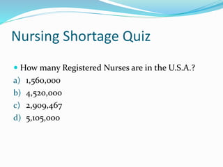 Nursing Shortage Quiz
 How many Registered Nurses are in the U.S.A.?
a) 1,560,000
b) 4,520,000
c) 2,909,467
d) 5,105,000
 