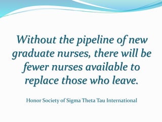 Without the pipeline of new
graduate nurses, there will be
fewer nurses available to
replace those who leave.
Honor Society of Sigma Theta Tau International
 