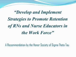 “Develop and Implement
Strategies to Promote Retention
of RNs and Nurse Educators in
the Work Force”
A Recommendation by the Honor Society of Sigma Theta Tau
 
