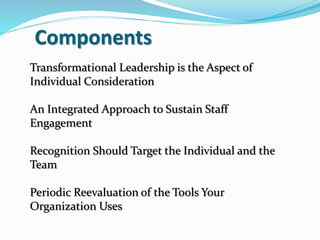 Components
Transformational Leadership is the Aspect of
Individual Consideration
An Integrated Approach to Sustain Staff
Engagement
Recognition Should Target the Individual and the
Team
Periodic Reevaluation of the Tools Your
Organization Uses
 