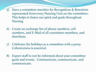 5) Have a committee member for Recognition & Retention
represented from every Nursing Unit on the committee.
This helps to foster our spirit and goals throughout
Nursing.
6) Create an exchange list of phone numbers, cell
numbers, and E-Mail of all committee members, and
distribute.
7) Celebrate the holidays as a committee with a party.
Cohesiveness is essential.
8) Expect staff to not be informed about your committee
goals and events. Communicate, communicate, and
communicate.
 