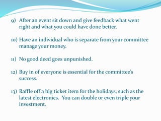 9) After an event sit down and give feedback what went
right and what you could have done better.
10) Have an individual who is separate from your committee
manage your money.
11) No good deed goes unpunished.
12) Buy in of everyone is essential for the committee’s
success.
13) Raffle off a big ticket item for the holidays, such as the
latest electronics. You can double or even triple your
investment.
 