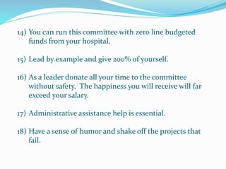 14) You can run this committee with zero line budgeted
funds from your hospital.
15) Lead by example and give 200% of yourself.
16) As a leader donate all your time to the committee
without safety. The happiness you will receive will far
exceed your salary.
17) Administrative assistance help is essential.
18) Have a sense of humor and shake off the projects that
fail.
 
