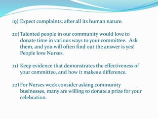 19) Expect complaints, after all its human nature.
20)Talented people in our community would love to
donate time in various ways to your committee. Ask
them, and you will often find out the answer is yes!
People love Nurses.
21) Keep evidence that demonstrates the effectiveness of
your committee, and how it makes a difference.
22) For Nurses week consider asking community
businesses, many are willing to donate a prize for your
celebration.
 