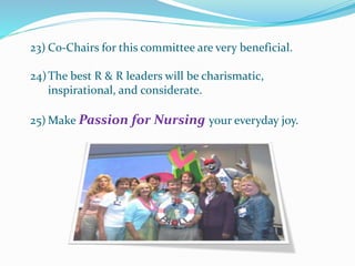 23) Co-Chairs for this committee are very beneficial.
24)The best R & R leaders will be charismatic,
inspirational, and considerate.
25) Make Passion for Nursing your everyday joy.
 