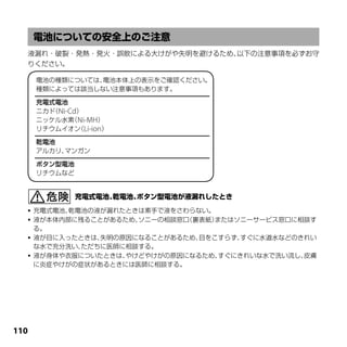 液漏れ・破裂・発熱・発火・誤飲による大けがや失明を避けるため、以下の注意事項を必ずお守
  りください。

      電池の種類については、電池本体上の表示をご確認ください。
      種類によっては該当しない注意事項もあります。

      充電式電池
      ニカド Ni-Cd）
         （
      ニッケル水素 Ni-MH）
              （
      リチウムイオン Li-ion）
                （

      乾電池
      アルカリ、マンガン

      ボタン型電池
      リチウムなど




   充電式電池、乾電池の液が漏れたときは素手で液をさわらない。
   液が本体内部に残ることがあるため、ソニーの相談窓口（裏表紙）またはソニーサービス窓口に相談す
    る。
   液が目に入ったときは、失明の原因になることがあるため、目をこすらず、 すぐに水道水などのきれい
    な水で充分洗い、ただちに医師に相談する。
   液が身体や衣服についたときは、やけどやけがの原因になるため、 すぐにきれいな水で洗い流し、皮膚
    に炎症やけがの症状があるときには医師に相談する。




110
 