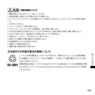    機器の表示に合わせて＋と－を正しく入れる。
   取扱説明書に記載された充電方法以外で充電しない。
   バッテリーキャリングケースが付属されている場合は、   必ずキャリングケースに入れて携帯、 保管す
    る。
   火の中に入れない。
   ショートさせたり、 分解、加熱しない。
   コイン、キー、ネックレスなどの金属類と一緒に携帯、  保管しない。
   火のそばや直射日光のあたるところ、  炎天下の車中など、 高温の場所で使用、保管、放置しない。
   水などで濡らさない。風呂場などの湿気の多いところで使わない。
   外装のビニールチューブをはがしたり、  傷つけない。
   指定された種類の充電式電池以外は使用しない。
   長時間使用しないときは取りはずす。
   液漏れした電池は使わない。
   種類の違う電池を混ぜて使わない。


日本国内での充電式電池の廃棄について




                                                                              困ったときは
          ニッケル水素充電池は、 リサイクルできます。不要になったニッケル水素充電池
          は、金属部にセロハンテープなどの絶縁テープを貼って充電式電池リサイクル協
          力店へお持ちください。
          充電式電池の回収・リサイクルおよびリサイクル協力店については有限責任中間
          法人JBRCホームページ http://www.jbrc.net/hp/contents/index.html を参照
          してください。




                                                                        111
 