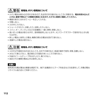    小さい電池は飲み込む恐れがあるので、  乳幼児の手の届かないところに保管する。電池を飲み込んだ
      ときは、窒息や胃などへの障害の原因になるので、  ただちに医師に相談してください。
     機器の表示に合わせて＋と－を正しく入れる。
     充電しない。
     火の中に入れない。
     ショートさせたり、 分解したり、加熱したりしない。
     コイン、キー、ネックレスなどの金属類と一緒に携帯、  保管しない。
     使い切った電池は取りはずす。長時間使用しないときや、 パワーアダプターで使用するときも取
                                   AC
      りはずす。
     新しい電池と使用した電池、 種類の異なる電池を混ぜて使わない。
     液漏れした電池は使わない。




   火のそばや直射日光の当たるところ、炎天下の車中など、高温の場所で使用、保管、放置しない。
   水などで濡らさない。風呂場などの湿気の多いところで使わない。
   外装のビニールチューブをはがしたり、傷つけない。
   指定された種類の電池以外は使用しない。




  使用済み充電式電池は貴重な資源です。端子（金属部分）にテープを貼るなどの処理をして、
                                           充電式電池
  リサイクル協力店にご持参ください。




11
 