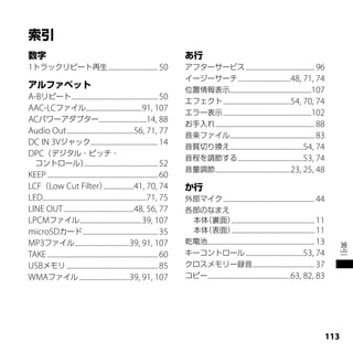 1トラックリピート再生 ............................... 50                                   アフターサービス ........................................... 96
                                                                                 イージーサーチ .................................48, 71, 74
                                                                                 位置情報表示...................................................107
A-Bリピート ...................................................... 50                エフェクト ..........................................54, 70, 74
AAC-LCファイル...................................91, 107                             エラー表示 .......................................................102
ACパワーアダプター..............................14, 88                                   お手入れ .............................................................. 88
Audio Out ..........................................56, 71, 77                   音楽ファイル..................................................... 83
DC IN 3Vジャック .......................................... 14                       音質切り換え..............................................54, 74
DPC（デジタル・ピッチ・                                                                    音程を調節する .........................................53, 74
  コントロール）                    .............................................. 52
                                                                                 音量調節 ...............................................23, 25, 48
KEEP ..................................................................... 60
LCF（Low Cut Filter）                      ...................41, 70, 74
LED.................................................................71, 75       外部マイク ......................................................... 44
LINE OUT ............................................48, 56, 77                  各部のなまえ
LPCMファイル.......................................39, 107                            本体（裏面）.................................................... 11
microSDカード ............................................... 35                     本体（表面）.................................................... 11
MP3ファイル..................................39, 91, 107                             乾電池................................................................... 13




                                                                                                                                                               索引
TAKE ..................................................................... 60    キーコントロール ....................................53, 74
USBメモリ ......................................................... 85              クロスメモリー録音....................................... 37
WMAファイル ...............................39, 91, 107                               コピー....................................................63, 82, 83




                                                                                                                                                         11
 