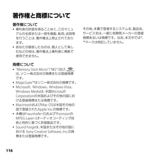 著作権について
     権利者の許諾を得ることなく、このマニュ                   その他、本書で登場するシステム名、製品名、
      アルの全部または一部を複製、転用、送信等                  サービス名は、一般に各開発メーカーの登録
      を行うことは、著作権法上禁止されており                   商標あるいは商標です。なお、本文中では®、
      ます。                                   ™マークは明記していません。
     あなたが録音したものは、個人として楽し
      むなどの他は、著作権法上権利者に無断で
      使用できません。

  商標について
     ＂Memory Stick Micro（＂Ｍ2＂）
                         ＂      及び、
      は、ソニー株式会社の商標または登録商標
      です。
     MagicGate™はソニー株式会社の商標です。
     Microsoft、Windows、   Windows Vista、
      Windows Mediaは、 Microsoft
                        米国
      Corporationの米国およびその他の国にお
      ける登録商標または商標です。
     MacintoshおよびMac OSは米国その他の
      国で登録されたApple Inc.の商標です。
     本機はFraunhofer IISおよびThomsonの
      MPEG Layer-3オーディオコーディング技
      術と特許に基づく許諾製品です。
     Sound Forgeは、 米国またはその他の国に
      おける Sony Creative Software, Inc.の商
      標または登録商標です。



11
 