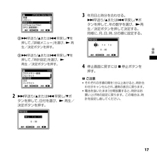 3   年月日と時分を合わせる。
                              早送り/または早戻し/ボ
                              タンを押して、年の数字を選び、再
                              生／決定ボタンを押して決定する。
                              同様に、 日、 分の順に設定する。
                                  月、 時、
     早送り/または早戻し/を
      押して、詳細メニュー」
         「       を選び、 再
                     
      生／決定ボタンを押す。




                                                        準備
     早送り/または早戻し/を
      押して、時計設定」
          「    を選び、
      再生 ／決定ボタンを押す。
                          4   停止画面に戻すには  停止ボタンを
                              押す。

                           ご注意
                           それぞれの手順の間を1分以上あけると、時計合
                            わせがキャンセルされ、通常の表示に戻ります。
                           電池を抜いたまま3分間放置すると、時計はお
                            買い上げ時の設定に戻ります。この場合は、 時
2   早送り/または早戻し/ボ
                            計を設定し直してください。
    タンを押して、日付を選び、 再生／
    決定ボタンを押す。




                                                   1
 