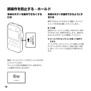 操作できるようにするには、電源／ホールド
                          スイッチを中央位置にスライドします。

                           ご注意
                          録音中にホールドにした場合、本体のボタン操作
                          ができなくなり、誤操作を防止します。録音を止
                          めるには、まずホールドを解除してください。

                           ホールド中でもリモコンを使って操作で
                           きます。
                          ホールド中も、 リモコンジャックに接続した付属
                          のリモコンのボタンを押して、 録音、録音一時停
                          止、停止、トラックマーク追加などの操作を行え
                          ます。




  電源／ホールドスイッチを「ホールド」の方向
  にスライドします。
 「ホールド」が約3秒間表示され、本体のボタ
  ンが操作できなくなります。




1
 