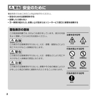 事故を防ぐために次のことを必ずお守りください。
 安全のための注意事項を守る
 故障したら使わない
 万一異常が起きたら、お買い上げ店またはソニーサービス窓口に修理を依頼する




    この取扱説明書では、次のような表示をしています。表示の内容
                                  注意を促す記号
    をよく理解してから本文をお読みください。



    この表示の注意事項を守らないと、火災・感電・破裂などにより
    死亡や大けがなど人身事故が生じます。
                                    行為を禁止する記号


    この表示の注意事項を守らないと、火災・感電などにより死亡や
    大けがなど人身事故の原因となります。



    この表示の注意事項を守らないと、感電やその他の事故によりけ
    がをしたり周辺の家財に損害を与えたりすることがあります。
                                    行為を指示する記号





 