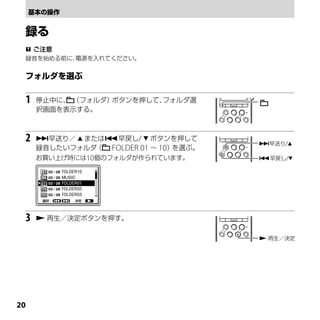  ご注意
 録音を始める前に、電源を入れてください。




 1   停止中に、 （フォルダ）ボタンを押して、フォルダ選
     択画面を表示する。



 2   早送り／  または早戻し/  ボタンを押して
                                       早送り/
     録音したいフォルダ （ FOLDER 01 ～ 10）を選ぶ。
     お買い上げ時には10個のフォルダが作られています。         早戻し/




 3    再生／決定ボタンを押す。


                                        再生／決定




0
 