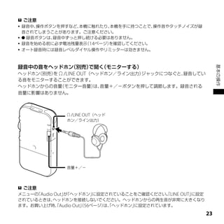 ご注意
 録音中、操作ボタンを押すなど、本機に触れたり、本機を手に持つことで、操作音やタッチノイズが録
  音されてしまうことがあります。ご注意ください。
  録音ボタンは、録音中ずっと押し続ける必要はありません。
 録音を始める前に必ず電池残量表示 14ページ）
                   （     を確認してください。
 オート録音時には録音レベルダイヤル操作やリミッターは効きません。




録音中の音をヘッドホン（別売）で聞く（モニターする）




                                                              基本の操作
ヘッドホン（別売）  /LINE OUT（ヘッドホン／ライン出力）
         を                        ジャックにつなぐと、録音してい
る音をモニターすることができます。
ヘッドホンからの音量 （モニター音量） 音量＋／－ボタンを押して調節します。録音される
                       は、
音量に影響はありません。



               /LINE OUT（ヘッド
              ホン／ライン出力）




              音量＋／－




 ご注意
メニューの Audio Out」「ヘッドホン」
     「          が      に設定されていることをご確認ください。LINE OUT」
                                          「        に設定
されているときは、  ヘッドホンを接続しないでください。ヘッドホンからの再生音が非常に大きくなり
ます。お買い上げ時、Audio Out」56ページ） 「ヘッドホン」
            「       （     は、      に設定されています。

                                                         
 