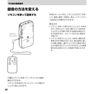 本体がホールド中も、 リモコンのボタンを押
                        して、録音、録音一時停止、停止、トラックマー
                        ク追加などの操作ができます。

                         ヒント
                         リモコンを使って操作することにより、 本体の
                          ボタンを押したり、本体に触れたり、本体を持
                          ち上げたりする際に発生する雑音が録音され
     リモコン                 るのを防ぎます。よりノイズの少ない録音が
     ジャックへ                可能です。
                         リモコンを使うことにより、本体を、複数の演
                          奏者の中央や舞台の近くなど、最も録音に適し
                          た位置に配置し、離れたところから録音や停止
                          などの操作を行うことができるため、 より臨場
                          感のある自然なステレオ録音が可能になりま
                          す。




 付属のリモコンを使って、リモコンから録音
 操作ができます。
 リモコンを本体のリモコンジャックに奥まで
 しっかり差し込みます。

0
 