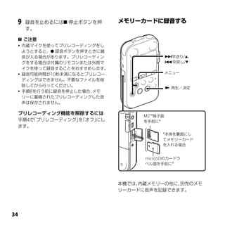 9   録音を止めるには 停止ボタンを押
     す。

  ご注意
  内蔵マイクを使ってプリレコーディングをし
   ようとすると、 録音ボタンを押すときに雑
   音が入る場合があります。プリレコーディン                   早送り/、
   グをする場合は付属のリモコンまたは外部マ                   早戻し/
   イクを使って録音することをおすすめします。
  録音可能時間が10秒未満になるとプリレコー                  メニュー
   ディングはできません。不要なファイルを削
   除してから行ってください。
                                           再生／決定
  手順8を行う前に録音を停止した場合、メモ
   リーに蓄積されたプリレコーディングした音
   声は保存されません。

 プリレコーディング機能を解除するには              Ｍ2™端子面
 手順4で「プリレコーディング」「オフ」
                を   にし           を手前に*
 ます。
                                       *本体を裏面にし
                                       てメモリーカード
                                       を入れる場合


                                 microSDのカードラ
                                 ベル面を手前に*




                           本機では、内蔵メモリーの他に、別売のメモ
                           リーカードに音声を記録できます。





 
