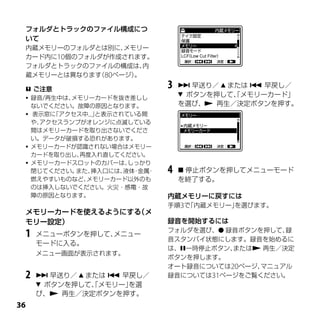 フォルダとトラックのファイル構成につ
 いて
 内蔵メモリーのフォルダとは別に、 メモリー
 カード内に10個のフォルダが作成されます。
 フォルダとトラックのファイルの構成は、  内
 蔵メモリーとは異なります 80ページ）
             （      。

  ご注意
                               3    早送り／  または  早戻し／
  録音/再生中は、メモリーカードを抜き差しし
                                    ボタンを押して、メモリーカード」
                                             「
   ないでください。故障の原因となります。             を選び、 再生／決定ボタンを押す。
  表示窓に「アクセス中...」と表示されている間
   や、アクセスランプがオレンジに点滅している
   間はメモリーカードを取り出さないでくださ
   い。データが破損する恐れがあります。
  メモリーカードが認識されない場合はメモリー
   カードを取り出し、 再度入れ直してください。
  メモリーカードスロットのカバーは、   しっかり
   閉じてください。 また、挿入口には、 ・
                      液体 金属・   4    停止ボタンを押してメニューモード
   燃えやすいものなど、 メモリーカード以外のも          を終了する。
   のは挿入しないでください。火災・感電・故
   障の原因となります。                  内蔵メモリーに戻すには
                               手順3で「内蔵メモリー」を選びます。
 メモリーカードを使えるようにする（メ
 モリー設定）                        録音を開始するには
                               フォルダを選び、 録音ボタンを押して、録
 1   メニューボタンを押して、メニュー
                               音スタンバイ状態にします。録音を始めるに
     モードに入る。
                               は、一時停止ボタン、または 再生／決定
     メニュー画面が表示されます。
                               ボタンを押します。
                               オート録音については20ページ、マニュアル
 2    早送り／  または  早戻し／       録音については31ページをご覧ください。
      ボタンを押して、メモリー」
               「     を選
     び、 再生／決定ボタンを押す。

 