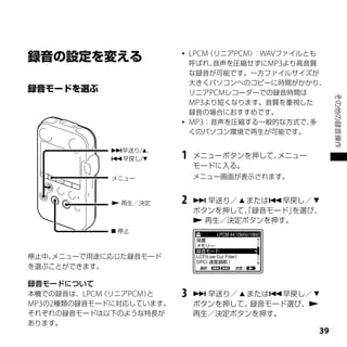    LPCM（リニアPCM） WAVファイルとも
                                         ：
                             呼ばれ、 音声を圧縮せずにMP3より高音質
                             な録音が可能です。一方ファイルサイズが
                             大きくパソコンへのコピーに時間がかかり、
                             リニアPCMレコーダーでの録音時間は




                                                           その他の録音操作
                             MP3より短くなります。音質を重視した
                             録音の場合におすすめです。
                            MP3：音声を圧縮する一般的な方式で、多
                             くのパソコン環境で再生が可能です。

            早送り/、
            早戻し/       1   メニューボタンを押して、メニュー
                             モードに入る。
            メニュー             メニュー画面が表示されます。


             再生／決定      2    早送り／  または早戻し／ 
                             ボタンを押して、録音モード」
                                     「     を選び、
                              再生／決定ボタンを押す。
             停止



停止中、メニューで用途に応じた録音モード
を選ぶことができます。

録音モードについて
本機での録音は、LPCM（リニアPCM）と    3    早送り／  または早戻し／ 
MP3の2種類の録音モードに対応しています。       ボタンを押して、 録音モード選び、
それぞれの録音モードは以下のような特長が         再生／決定ボタンを押す。
あります。
                                                      
 