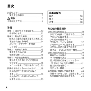 安全のために...................................................2          基本の操作
 警告表示の意味 .........................................2                 録る ............................................................20　
    ...........................................................3    聞く ............................................................24　
上手な録音方法 ..............................................7             消す ............................................................28　

準備                                                                 その他の録音操作
準備1： 箱の中身を確認する ...............10                                   録音の方法を変える..................................30
 各部のなまえ...........................................11                リモコンを使って録音する...............30
準備2：電池を入れる...............................13                         マニュアル録音する.............................31
 別売の充電式の電池を使うときは...13                                               少し前から録音する —
 電池を交換する時期.............................14                           プリレコーディング機能 ...................32
 ACパワーアダプターを接続                                                      メモリーカードに録音する...............34
 して使う ....................................................14        メモリーを切り換えて録音を
準備3：電源を入れる...............................15                         続ける— クロスメモリー機能.........37
 電源を入れるには .................................15                      録音の設定を変える..................................39
 電源を切るには ......................................15                   録音モードを選ぶ .................................39
準備4：時計を合わせる ..........................16                            マイク感度を選ぶ .................................40
 電池を入れたあとすぐに時計を                                                     低い周波数の音をカットする —
 合わせる ....................................................16        LCF（Low Cut Filter） ................41
                                                                                         機能
 メニューを使って時計を合わせる...16                                               音のひずみを防ぐ —
誤操作を防止する — ホールド ...........18                                       リミッター機能 ......................................42
 本体のボタンを操作できなく                                                     外部機器と接続して録音する ...............44
 するには ....................................................18        外部マイクをつないで録音する .....44
 本体のボタンを操作できるよう                                                     他の機器の音声を録音する...............45
 にするには ...............................................18




 
