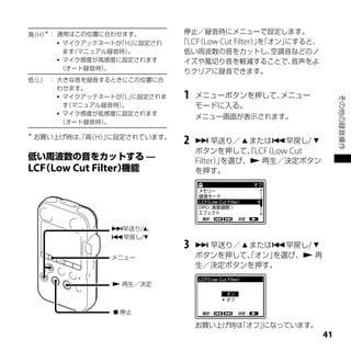 ＊
高 H） ： 通常はこの位置に合わせます。
 （                             停止／録音時にメニューで設定します。
        マイクアッテネートが H」
                   「 に設定され    「LCF Low Cut Filter）を
                                 （                」「オン」にすると、
         ます（マニュアル録音時）。         低い周波数の音をカットし、        空調音などのノ
        マイク感度が高感度に設定されます      イズや風切り音を軽減することで、         音声をよ
        （オート録音時） 。
                               りクリアに録音できます。
低 L） ： 大きな音を録音するときにこの位置に合
 （
       わせます。
        マイクアッテネートが L」
                   「 に設定されま   1   メニューボタンを押して、メニュー




                                                                    その他の録音操作
         す（マニュアル録音時）。             モードに入る。
        マイク感度が低感度に設定されます
                                  メニュー画面が表示されます。
        （オート録音時） 。

＊
    お買い上げ時は、高 H）に設定されています。
           「 （ 」
                              2    早送り／  または早戻し/ 
                                  ボタンを押して、LCF Low Cut
                                             「 （
                                  Filter）を選び、 再生／決定ボタン
                                        」
LCF Low Cut Filter                を押す。




                早送り/、
                早戻し/
                              3    早送り／  または早戻し/ 
                メニュー              ボタンを押して、オン」
                                          「   を選び、 再
                                  生／決定ボタンを押す。

                  再生／決定



                  停止

                                  お買い上げ時は
                                        「オフ」
                                           になっています。
                                                               1
 