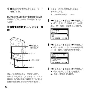 4    停止ボタンを押してメニューモード           1   メニューボタンを押して、メニュー
     を終了する。                           モードに入る。
                                      メニュー画面が表示されます。
 LCF Low Cut Filter）
   （                を解除するには
 手順3で LCF Low Cut Filter）を
     「 （                 」「オフ」に
 します。
                                  2    早送り／  または  早戻し／
                                       ボタンを押して、詳細メニュー」
                                                「       を
                                      選び、 再生／決定ボタンを押す。




                   早送り/、        3    早送り／  または  早戻し／
                   早戻し/              ボタンを押して、リミッター」
                                                「      を選
                                      び、 再生 ／決定ボタンを押す。
                   メニュー



                    再生／決定



                     停止
                                  4    早送り／  または  早戻し／
                                       ボタンを押して、オン」
                                                「   を選び、
  停止／録音時にメニューで設定します。                   再生／決定ボタン押す。
 「リミッター」「オン」
         を    にすると、マニュアル
  録音時、音の過大な部分は最大入力レベルに
  自動で調節され、 音のひずみを防ぎます。


 