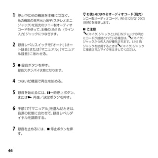  お使いになれるオーディオコード   （別売）
 1   停止中に他の機器を本機につなぐ。
                                ソニー製オーディオコード、RK-G129/G129CS
     他の機器の音声出力端子（ステレオミニ
                               （別売） を推奨します。
     ジャック）を別売のソニー製オーディオ
     コードを使って、本機のLINE IN （ライン    ご注意
     入力）ジャックにつなぎます。             （マイク）ジャックとLINE INジャックの両方
                               にコードが接続されている場合は、 （マイク）
                               ジャックからの入力が優先されます。LINE IN
 2   録音レベルスイッチを「オート」オー
                    （          ジャックを使用するときは （マイク）ジャック
     ト録音）または
           「マニュアル」マニュア
                  （            に接続されたマイクをはずしてください。
     ル録音）にあわせる。


 3    録音ボタンを押す。
     録音スタンバイ状態になります。


 4   つないだ機器で再生を始める。


 5   録音を始めるには、一時停止ボタン、
     または 再生／決定ボタンを押す。


 6   手順2で「マニュアル」
               を選んだときは、
     音源の状態に合わせて、 録音レベルダ
     イヤルを調節する。


 7   録音を止めるには、 停止ボタンを押
     す。





 