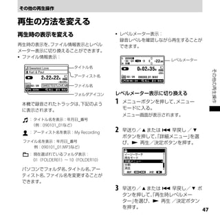    レベルメーター表示：
                                         録音レベルを確認しながら再生することが
再生時の表示を、ファイル情報表示とレベル                     できます。
メーター表示に切り換えることができます。
 ファイル情報表示：
                                                     レベルメーター
                       タイトル名




                                                                      その他の再生操作
                       アーティスト名
                                     　
                       ファイル名
　                      フォルダアイコン      レベルメーター表示に切り換える

    本機で録音されたトラックは、
                 下記のよう               1   メニューボタンを押して、メニュー
    に表示されます。                             モードに入る。
                                         メニュー画面が表示されます。
      ： タイトル名を表示：年月日_番号
       （例：090101_01など）
      ： アーティスト名を表示：My Recording      2   早送り／  または  早戻し ／ 
                                         ボタンを押して、詳細メニュー」
                                                  「        を選
    ファイル名を表示：年月日_番号                      び、 再生／決定ボタンを押す。
    　　　例：090101_01.MP3など）
      ： 現在選ばれているフォルダ表示：
        01（FOLDER01）～ 10（FOLDER10）

    パソコンでフォルダ名、タイトル名、アー
    ティスト名、ファイル名を変更することが
    できます。
                                     3   早送り／  または  早戻し／  ボ
                                         タンを押して、再生時レベルメー
                                                 「
                                         ター」を選び、 再生 ／決定ボタン
                                         を押す。
                                                                 
 