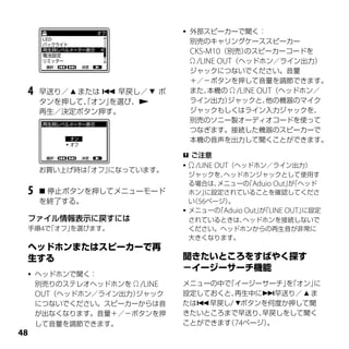   外部スピーカーで聞く：
                                  別売のキャリングケーススピーカー
                                  CKS-M10（別売）  のスピーカーコードを
                                   /LINE OUT（ヘッドホン／ライン出力）
                                  ジャックにつないでください。音量
                                  ＋／－ボタンを押して音量を調節できます。
 4   早送り／  または  早戻し／  ボ        また、  本機の  /LINE OUT（ヘッドホン／
     タンを押して、オン」
             「   を選び、            ライン出力）    ジャックと、   他の機器のマイク
     再生／決定ボタン押す。                  ジャックもしくはライン入力ジャックを、
                                  別売のソニー製オーディオコードを使って
                                  つなぎます。接続した機器のスピーカーで
                                  本機の音声を出力して聞くことができます。

                               ご注意
                                  /LINE OUT（ヘッドホン／ライン出力）
     お買い上げ時は「オフ」になっています。
                                ジャックを、  ヘッドホンジャックとして使用す
                                る場合は、 メニューの Aduio Out」「ヘッド
                                            「          が
 5    停止ボタンを押してメニューモード         ホン」 に設定されていることを確認してくださ
     を終了する。                     い 56ページ）
                                 （       。
                               メニューの Aduio Out」「LINE OUT」
                                      「         が         に設定
 ファイル情報表示に戻すには                  されているときは、  ヘッドホンを接続しないで
 手順4で「オフ」を選びます。                 ください。ヘッドホンからの再生音が非常に
                                大きくなります。




    ヘッドホンで聞く：
     別売りのステレオヘッドホンを  /LINE   メニューの中で「イージーサーチ」「オン」
                                               を   に
     OUT（ヘッドホン／ライン出力）ジャック     設定しておくと、 再生中に早送り／  ま
     につないでください。スピーカーからは音      たは早戻し/ ボタンを何度か押して聞
     が出なくなります。音量＋／－ボタンを押      きたいところまで早送り、 早戻しをして聞く
     して音量を調節できます。             ことができます 74ページ）
                                     （      。

 