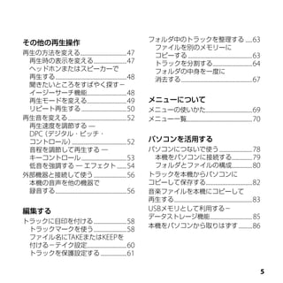 フォルダ中のトラックを整理する .....63
その他の再生操作
                                                                ファイルを別のメモリーに
再生の方法を変える..................................47                   コピーする ...............................................63
 再生時の表示を変える ........................47                          トラックを分割する.............................64
 ヘッドホンまたはスピーカーで                                                 フォルダの中身を一度に
 再生する ....................................................48    消去する ....................................................67
 聞きたいところをすばやく探す－
 イージーサーチ機能.............................48
 再生モードを変える.............................49                      メニューについて
 リピート再生する .................................50                  メニューの使いかた..................................69
再生音を変える ...........................................52          メニュー一覧................................................70
 再生速度を調節する —
 DPC（デジタル・ピッチ・
 コントロール）          ........................................52   パソコンを活用する
 音程を調節して再生する ―                                                 パソコンにつないで使う ........................78
 キーコントロール .................................53                    本機をパソコンに接続する...............79
 低音を強調する ― エフェクト .......54                                       フォルダとファイルの構成...............80
外部機器と接続して使う ........................56                         トラックを本機からパソコンに
 本機の音声を他の機器で                                                   コピーして保存する..................................82
 録音する ....................................................56   音楽ファイルを本機にコピーして
                                                               再生する .........................................................83
編集する                                                           USBメモリとして利用する－
                                                               データストレージ機能 ................................ 85
トラックに目印を付ける ........................58
                                                               本機をパソコンから取りはずす ..........86
 トラックマークを使う ........................58
 ファイル名にTAKEまたはKEEPを
 付ける－テイク設定.............................60
 トラックを保護設定する ...................61

                                                                                                                              
 