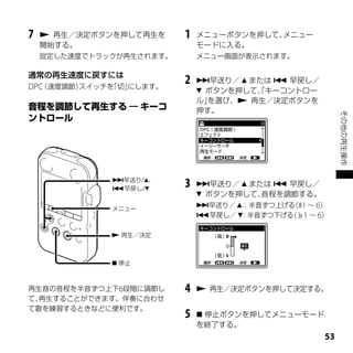 7    再生／決定ボタンを押して再生を     1   メニューボタンを押して、メニュー
    開始する。                     モードに入る。
    設定した速度でトラックが再生されます。       メニュー画面が表示されます。

通常の再生速度に戻すには
DPC（速度調節）スイッチを「切」
                にします。
                          2   早送り／  または  早戻し／
                               ボタンを押して、キーコントロー
                                       「
                              ル」を選び、 再生／決定ボタンを
                              押す。




                                                         その他の再生操作
              早送り/、
              早戻し/
                          3   早送り／  または  早戻し／
                               ボタンを押して、音程を調節する。
              メニュー
                              早送り／ ：半音ずつ上げる #1 ～ 6）
                                             （
                              早戻し／ ：半音ずつ下げる（♭1 ～ 6）

               再生／決定



               停止



再生音の音程を半音ずつ上下6段階に調節し      4    再生／決定ボタンを押して決定する。
て、再生することができます。伴奏に合わせ
て歌を練習するときなどに便利です。
                          5    停止ボタンを押してメニューモード
                              を終了する。
                                                    
 