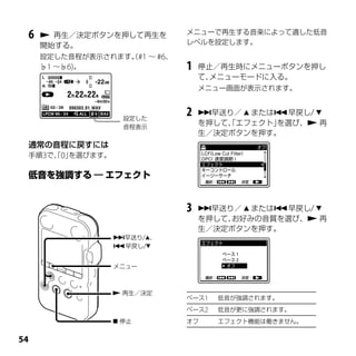 メニューで再生する音楽によって適した低音
 6    再生／決定ボタンを押して再生を
                              レベルを設定します。
     開始する。
     設定した音程が表示されます。#1 ～ #6、
                  （
     ♭1 ～♭6)。                 1   停止／再生時にメニューボタンを押し
                                  て、メニューモードに入る。
                                  メニュー画面が表示されます。



                   設定した
                              2   早送り／  または早戻し/ 
                   音程表示
                                  を押して、エフェクト」
                                      「      を選び、 再
                                  生／決定ボタンを押す。
 通常の音程に戻すには
 手順3で、0」
     「 を選びます。




                              3   早送り／  または早戻し/ 
                                  を押して、お好みの音質を選び、 再
                                  生／決定ボタンを押す。
                 早送り/、
                 早戻し/


                 メニュー



                  再生／決定
                              ベース1   低音が強調されます。
                              ベース2   低音が更に強調されます。
                  停止         オフ     エフェクト機能は働きません。



 