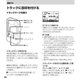 早送り/、
                早戻し/

                           リモコンで操作する
                メニュー       付属のリモコンを接続しているときは、
                                            リモコン
                           のトラックマークボタンを押して、
                                          トラックマー
                           クを付けることができます。
                 再生／決定
                            ご注意
                            本機で録音したトラックについてのみトラッ
                トラックマーク      クマークを設定することができます。パソコ
                             ンからコピーしたMP3/WMA/AAC-LC m4a）
                                                  （
                             /LPCM（WAV）ファイルには設定できません。
                 停止        トラックマークの0.5秒以内に別のトラック
                             マークを設定することはできません。
                            トラックのはじめと終わりで、   トラックマーク
 トラックマークを付ける                 の設定ができないことがあります。
 再生時の頭出しや、分割位置の目安として利       すでに98個のトラックマークがトラックに設

 用するために、トラックマークを付けること        定されている場合、   新たに設定することはでき
 ができます。1つのトラックに98個まで設定       ません。
                            再生中に設定をすると、   再生が停止します。
 できます。
                           トラックマークを付けた位置を探して聞
 録音中、再生中、一時停止中、トラックマー      くには
 クを付けたい場所でトラックマークボタ        停止中に 早送り／  または 
 ンを押す。                     早戻し／  ボタンを押します。 （トラック
     （トラックマーク）表示が3回点滅し、ト   マーク） 示が1回点滅したら、 再生／
                               表
 ラックマークが設定されます。            決定ボタンを押します。

 