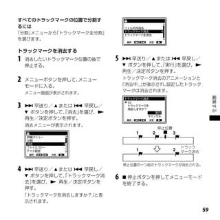 すべてのトラックマークの位置で分割す
るには
「分割」メニューから「トラックマーク全分割」
 を選びます。

トラックマークを消去する
1   消去したいトラックマーク位置の後で     5    早送り／  または  早戻し／
    停止する。                      ボタンを押して、実行」
                                        「   を選び、
                              再生／決定ボタンを押す。
2   メニューボタンを押して、メニュー           トラックマーク消去のアニメーションと
    モードに入る。                   「消去中...」が表示され、設定したトラック
    メニュー画面が表示されます。
                               マークは消去されます。




                                                            編集する
3    早送り／  または  早戻し／
     ボタンを押して、消去」
              「   を選び、
    再生／決定ボタンを押す。
    消去メニューが表示されます。
                                        停止位置




                                               トラック
                                               マーク消去


                              停止位置の一つ前のトラックマークが消去される。
4    早送り／  または  早戻し／
     ボタンを押して、トラックマーク消
              「           6    停止ボタンを押してメニューモード
    去」を選び、 再生／決定ボタンを         を終了する。
    押す。
    「トラックマークを消去しますか？」と表
     示されます。
                                                       
 