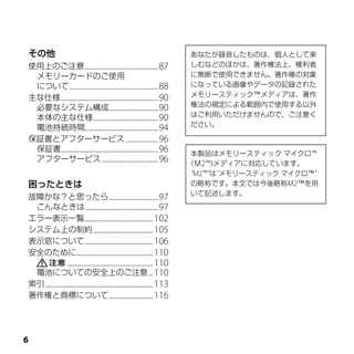 その他                                                                        あなたが録音したものは、個人として楽
使用上のご注意 ...........................................87                      しむなどのほかは、著作権法上、権利者
 メモリーカードのご使用                                                               に無断で使用できません。著作権の対象
 について ....................................................88               になっている画像やデータの記録された
主な仕様 .........................................................90           メモリースティック™メディアは、著作
 必要なシステム構成.............................90                                  権法の規定による範囲内で使用する以外
 本体の主な仕様 ......................................90                          はご利用いただけませんので、ご注意く
 電池持続時間...........................................94                       ださい。

保証書とアフターサービス ...................96
 保証書.........................................................96
                                                                            本製品はメモリースティック マイクロ™
 アフターサービス .................................96
                                                                           （Ｍ2™)メディアに対応しています。
                                                                            “M2™”は“メモリースティック マイクロ™”
困ったときは                                                                      の略称です。本文では今後略称M2™を用
                                                                            いて記述します。
故障かな？と思ったら .............................97
 こんなときは...........................................97
エラー表示一覧 ........................................102
システム上の制約 ...................................105
表示窓について ........................................106
安全のために.............................................110
                   ..................................................110
 電池についての安全上のご注意 ...110
索引 ...............................................................113
著作権と商標について ..........................116





 