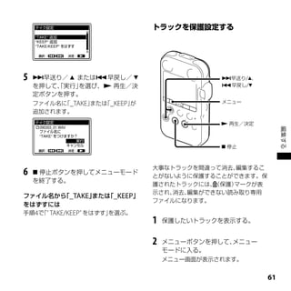 5   早送り／  または早戻し／                        早送り/、
    を押して、実行」
        「   を選び、 再生／決                       早戻し/
    定ボタンを押す。
    ファイル名に _TAKE」
          「      または _KEEP」
                    「      が                 メニュー

    追加されます。

                                              再生／決定




                                                            編集する
                                              停止



                               大事なトラックを間違って消去、 編集するこ
6    停止ボタンを押してメニューモード
                               とがないように保護することができます。保
    を終了する。
                               護されたトラックには、 （保護）マークが表
                               示され、消去、編集ができない読み取り専用
ファイル名から _TAKE」
       「      または _KEEP」
                 「
                               ファイルになります。
をはずすには
手順4で TAKE/KEEPﾞをはずす」
    「ﾞ              を選ぶ。
                               1   保護したいトラックを表示する。


                               2   メニューボタンを押して、メニュー
                                   モードに入る。
                                   メニュー画面が表示されます。


                                                       1
 