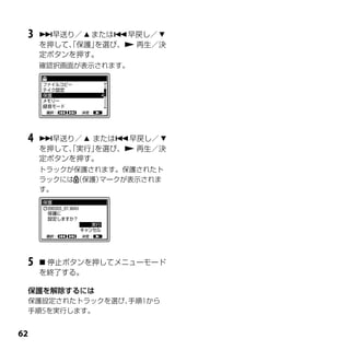 3   早送り／  または早戻し／ 
     を押して、保護」
         「   を選び、 再生／決
     定ボタンを押す。
     確認択画面が表示されます。




 4   早送り／  または早戻し／ 
     を押して、実行」
         「   を選び、 再生／決
     定ボタンを押す。
     トラックが保護されます。保護されたト
     ラックには （保護）マークが表示されま
     す。




 5    停止ボタンを押してメニューモード
     を終了する。

 保護を解除するには
 保護設定されたトラックを選び、手順1から
 手順5を実行します。



 