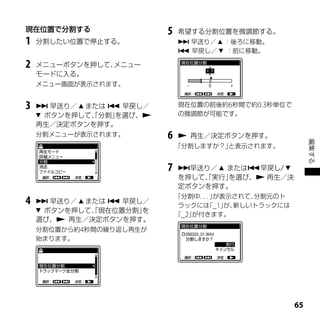 現在位置で分割する                 5   希望する分割位置を微調節する。
1   分割したい位置で停止する。              早送り／  ：後ろに移動。
                               早戻し／  ：前に移動。

2   メニューボタンを押して、メニュー
    モードに入る。
    メニュー画面が表示されます。


3    早送り／  または  早戻し／       現在位置の前後約6秒間で約0.3秒単位で
     ボタンを押して、分割」
              「   を選び、       の微調節が可能です。
    再生／決定ボタンを押す。
    分割メニューが表示されます。        6    再生／決定ボタンを押す。




                                                          編集する
                              「分割しますか？」と表示されます。


                          7   早送り／  または早戻し/ 
                              を押して、実行」
                                  「   を選び、 再生／決
                              定ボタンを押す。
                              「分割中．．が表示されて、
                                    ．」      分割元のト
4    早送り／  または  早戻し／
                               ラックには _1」 新しいトラックには
                                     「  が、
     ボタンを押して、現在位置分割」
              「       を
                              「_2」が付きます。
    選び、 再生／決定ボタンを押す。
    分割位置から約4秒間の繰り返し再生が
    始まります。




                                                     
 